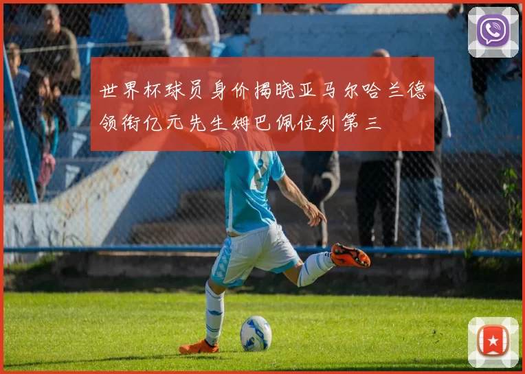 世界杯球员身价揭晓亚马尔哈兰德领衔亿元先生姆巴佩位列第三