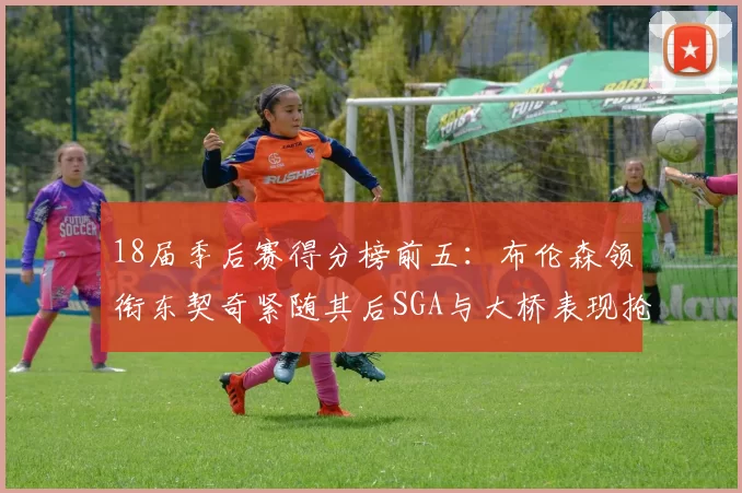 18届季后赛得分榜前五：布伦森领衔东契奇紧随其后SGA与大桥表现抢眼