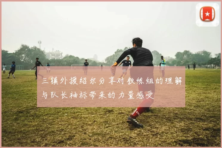 三镇外援绍尔分享对教练组的理解与队长袖标带来的力量感受