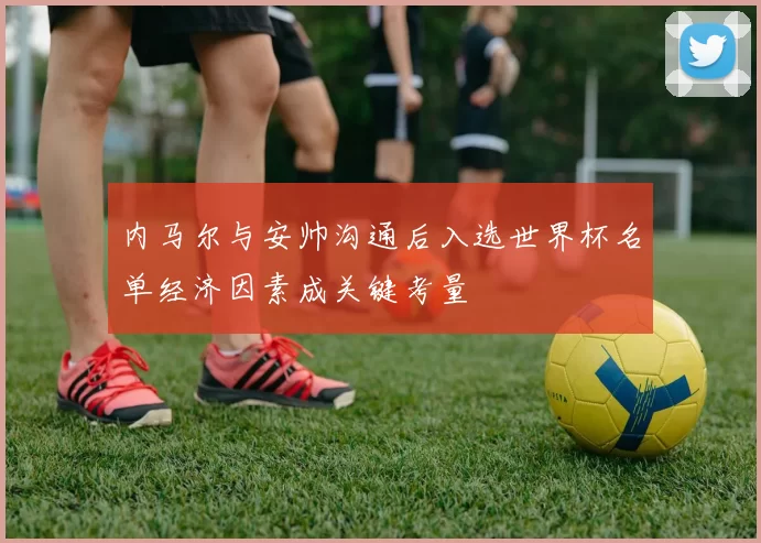 内马尔与安帅沟通后入选世界杯名单经济因素成关键考量