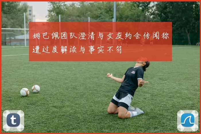 姆巴佩团队澄清与女友约会传闻称遭过度解读与事实不符