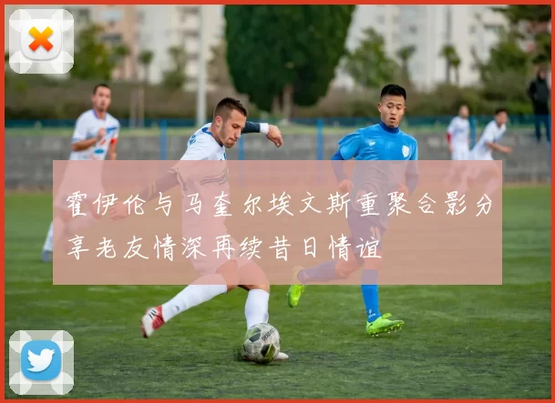 霍伊伦与马奎尔埃文斯重聚合影分享老友情深再续昔日情谊