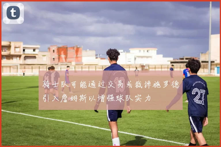 骑士队可能通过交易或裁掉施罗德引入詹姆斯以增强球队实力