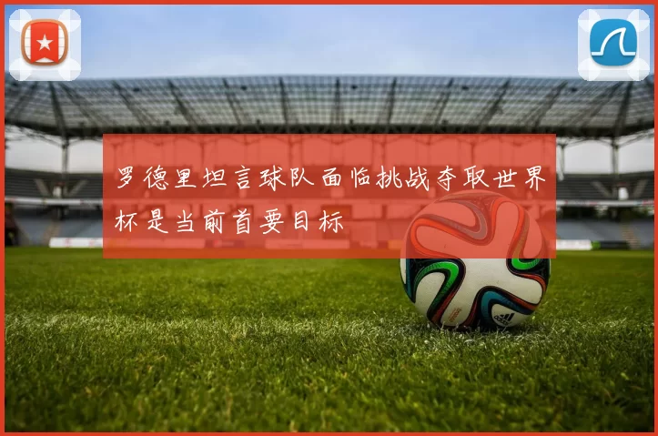 罗德里坦言球队面临挑战夺取世界杯是当前首要目标