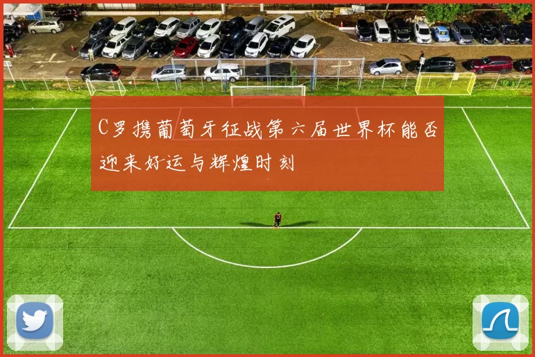 C罗携葡萄牙征战第六届世界杯能否迎来好运与辉煌时刻
