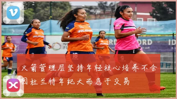 火箭管理层坚持年轻核心培养不会因杜兰特年纪大而急于交易
