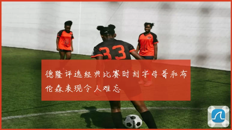 德隆评选经典比赛时刻字母哥和布伦森表现令人难忘