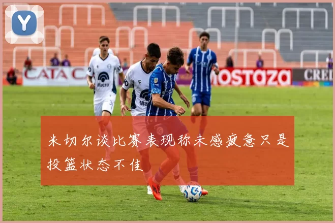 米切尔谈比赛表现称未感疲惫只是投篮状态不佳