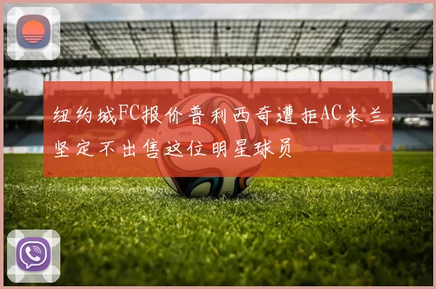 纽约城FC报价普利西奇遭拒AC米兰坚定不出售这位明星球员