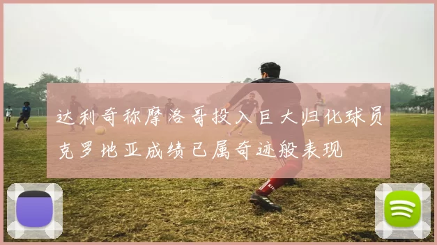 达利奇称摩洛哥投入巨大归化球员克罗地亚成绩已属奇迹般表现