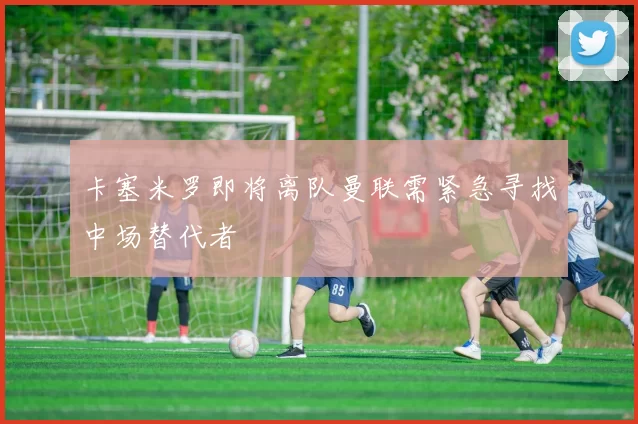 卡塞米罗即将离队曼联需紧急寻找中场替代者
