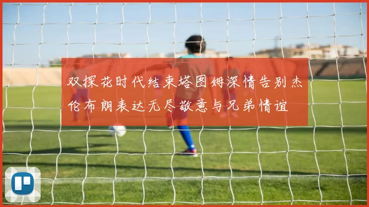 双探花时代结束塔图姆深情告别杰伦布朗表达无尽敬意与兄弟情谊