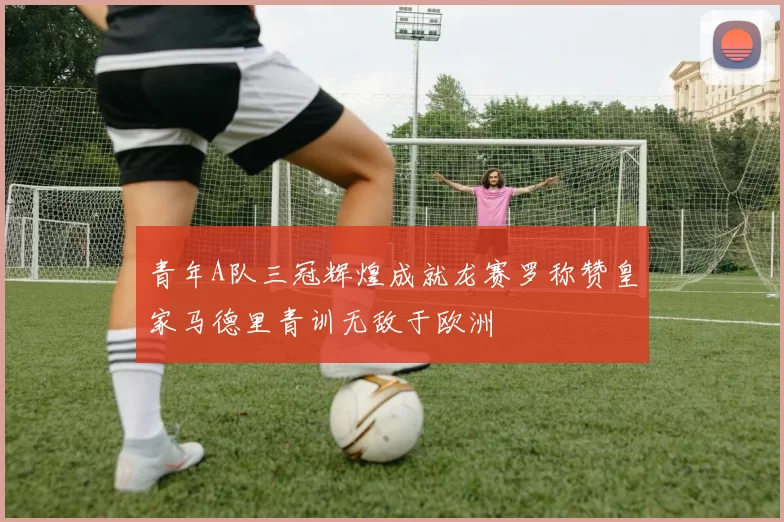 青年A队三冠辉煌成就龙赛罗称赞皇家马德里青训无敌于欧洲