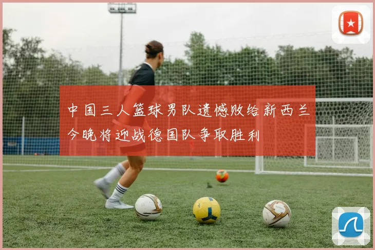 中国三人篮球男队遗憾败给新西兰今晚将迎战德国队争取胜利