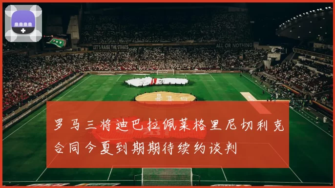 罗马三将迪巴拉佩莱格里尼切利克合同今夏到期期待续约谈判