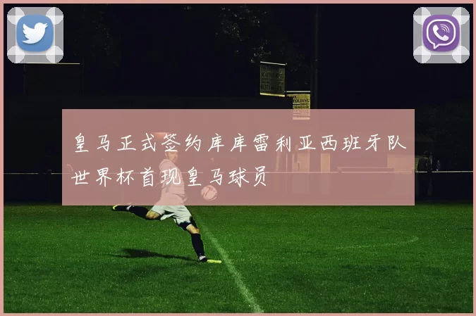 皇马正式签约库库雷利亚西班牙队世界杯首现皇马球员