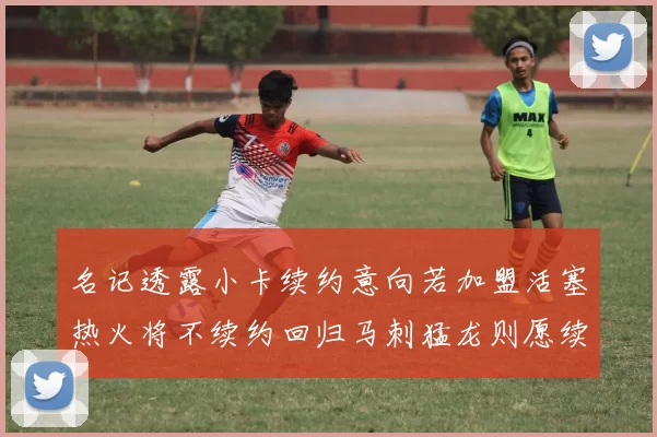 名记透露小卡续约意向若加盟活塞热火将不续约回归马刺猛龙则愿续约