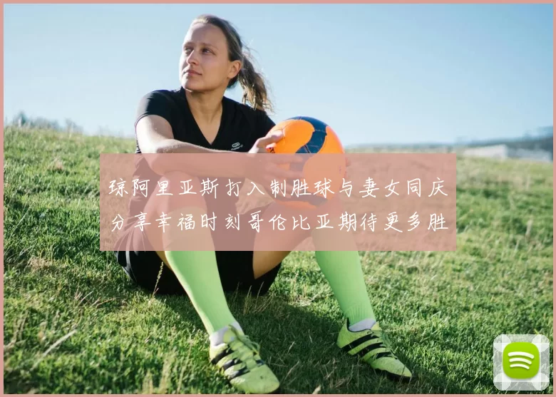 琼阿里亚斯打入制胜球与妻女同庆分享幸福时刻哥伦比亚期待更多胜利