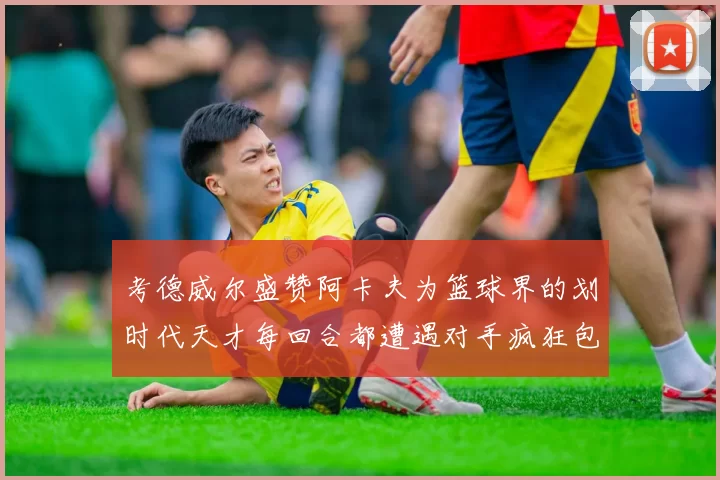 考德威尔盛赞阿卡夫为篮球界的划时代天才每回合都遭遇对手疯狂包夹挑战